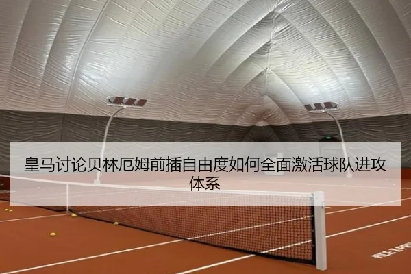 皇马讨论贝林厄姆前插自由度如何全面激活球队进攻体系