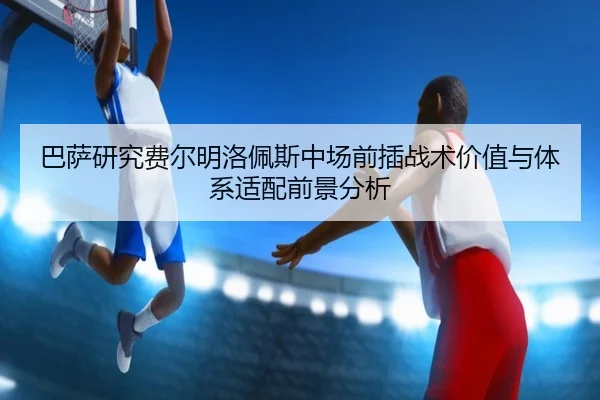 巴萨研究费尔明洛佩斯中场前插战术价值与体系适配前景分析