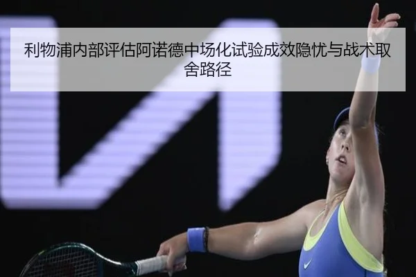 利物浦内部评估阿诺德中场化试验成效隐忧与战术取舍路径