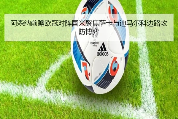 阿森纳前瞻欧冠对阵国米聚焦萨卡与迪马尔科边路攻防博弈