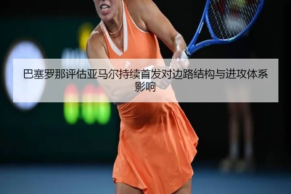 巴塞罗那评估亚马尔持续首发对边路结构与进攻体系影响