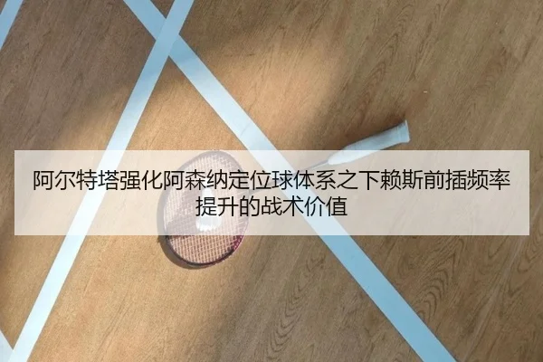 阿尔特塔强化阿森纳定位球体系之下赖斯前插频率提升的战术价值