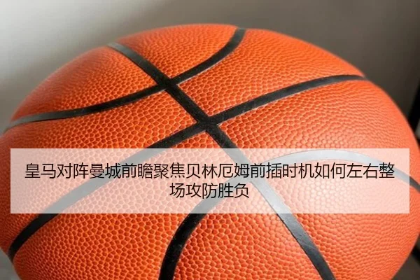 皇马对阵曼城前瞻聚焦贝林厄姆前插时机如何左右整场攻防胜负